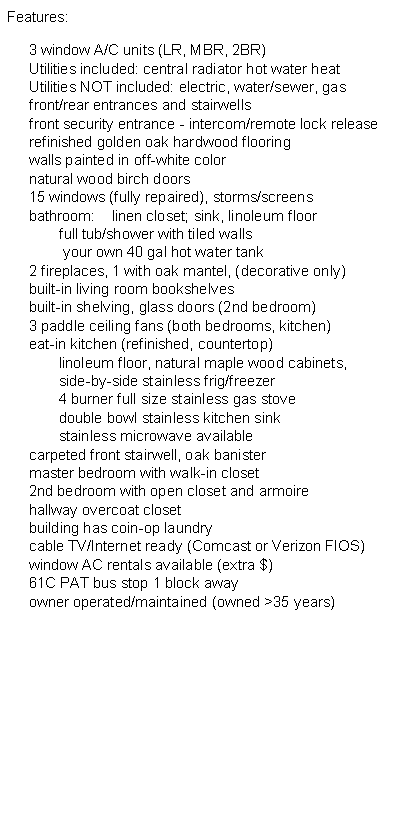 Text Box: Features:3 window A/C units (LR, MBR, 2BR)
Utilities included: central radiator hot water heat
Utilities NOT included: electric, water/sewer, gas
front/rear entrances and stairwells
front security entrance - intercom/remote lock release
refinished golden oak hardwood flooring
walls painted in off-white color
natural wood birch doors
15 windows (fully repaired), storms/screens
bathroom:	linen closet; sink, linoleum floor
	full tub/shower with tiled walls
	 your own 40 gal hot water tank
2 fireplaces, 1 with oak mantel, (decorative only)
built-in living room bookshelves
built-in shelving, glass doors (2nd bedroom)
3 paddle ceiling fans (both bedrooms, kitchen)
eat-in kitchen (refinished, countertop)
	linoleum floor, natural maple wood cabinets, 
	side-by-side stainless frig/freezer
	4 burner full size stainless gas stove 
	double bowl stainless kitchen sink
	stainless microwave available
carpeted front stairwell, oak banister
master bedroom with walk-in closet
2nd bedroom with open closet and armoire
hallway overcoat closet
building has coin-op laundry
cable TV/Internet ready (Comcast or Verizon FIOS)
window AC rentals available (extra $)
61C PAT bus stop 1 block away
owner operated/maintained (owned >35 years)