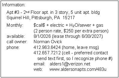 Text Box: Information:Apt #3 - 2nd Floor apt. in 3 story, 5 unit apt. bldg
Squirrel Hill, Pittsburgh, PA  15217Monthly:	$call$ + electric + H2O/sewer + gas
	(2 person rate, $250 per extra person)
available:	8/1/2026 (lease through 6/30/2027)
call owner:	Norman Ovick
phone:	412.963.6424 (home, leave msg)
	412.657.7212 (cell - preferred contact
	   send text first, so I recognize phone #)
	email:	alders1@verizon.net
	web:	www.aldersonapts.com/483u